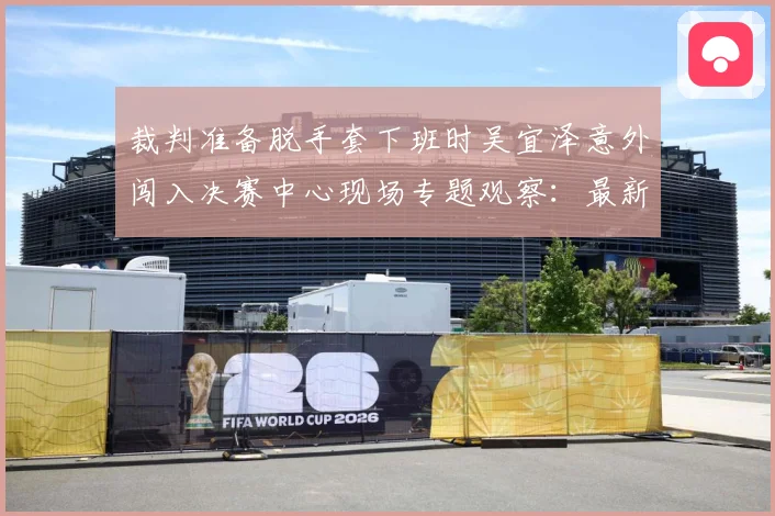 裁判准备脱手套下班时吴宜泽意外闯入决赛中心现场专题观察：最新赛事动态与深度分析