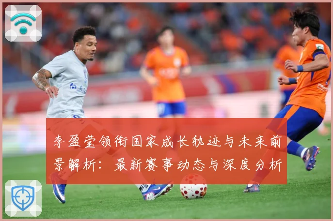 李盈莹领衔国家成长轨迹与未来前景解析：最新赛事动态与深度分析