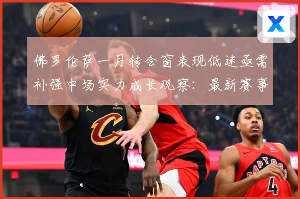 佛罗伦萨一月转会窗表现低迷亟需补强中场实力成长观察：最新赛事动态与深度分析