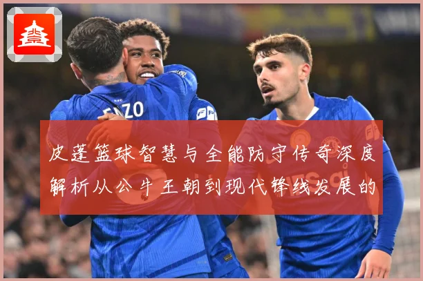 皮蓬篮球智慧与全能防守传奇深度解析从公牛王朝到现代锋线发展的深远影响：最新赛事动态与深度分析
