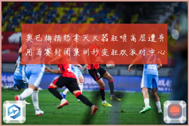 奥巴梅扬怒拿灭火器狂喷高层遭弃用马赛封闭集训秒变狂欢派对中心赛事前瞻：最新赛事动态与深度分析