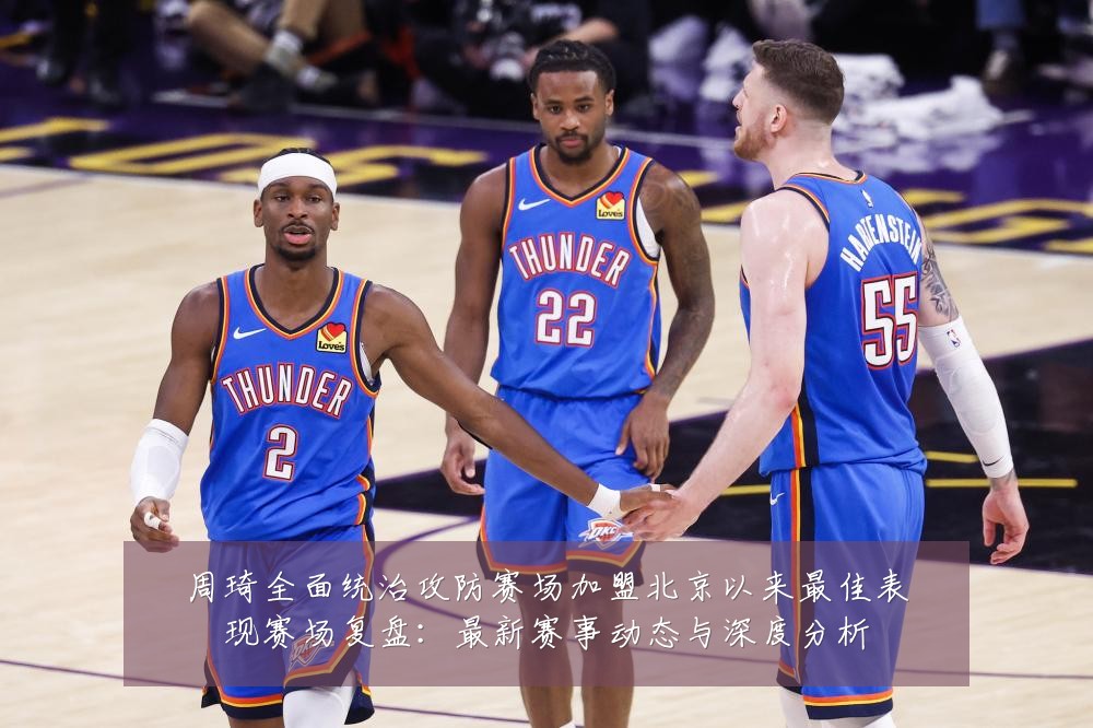 周琦全面统治攻防赛场加盟北京以来最佳表现赛场复盘:最新赛事动态与深度分析