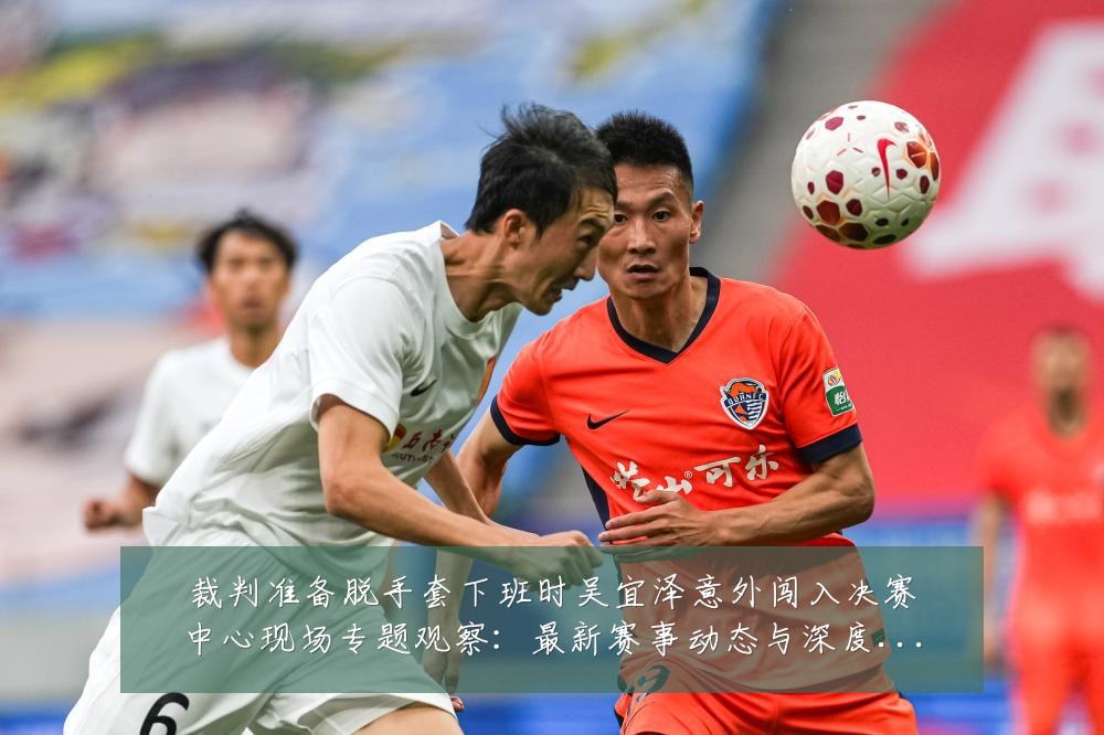 裁判准备脱手套下班时吴宜泽意外闯入决赛中心现场专题观察:最新赛事动态与深度分析
