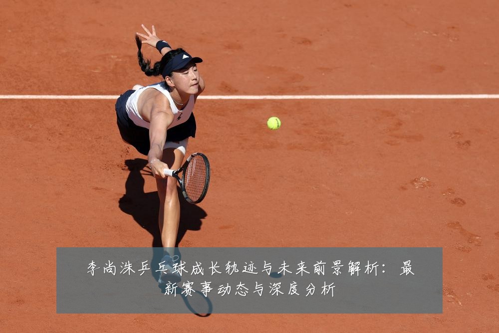李尚洙乒乓球成长轨迹与未来前景解析:最新赛事动态与深度分析