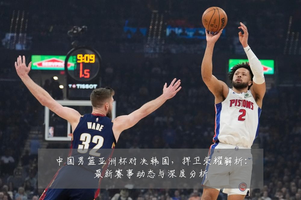 中国男篮亚洲杯对决韩国,捍卫荣耀解析:最新赛事动态与深度分析